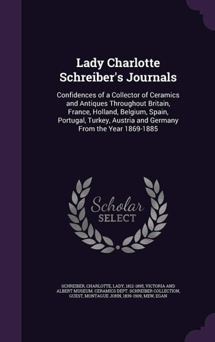 Lady Charlotte Schreiber's Journals Confidences of a Collector of Ceramics and Antiques Throughout Britain, France, Holland, Belgium, Spain, Portugal, Turkey, Austria and Germany From the Year 1869-1885