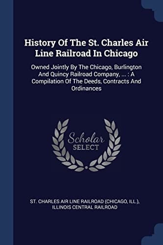 History Of The St. Charles Air Line Railroad In Chicago Owned Jointly By The Chicago, Burlington And Quincy Railroad Company, ...: A Compilation Of The Deeds, Contracts And Ordinances