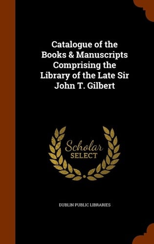 Catalogue of the Books and Manuscripts Comprising the Library of the Late Sir John T. Gilbert