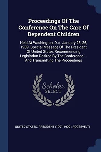 Proceedings Of The Conference On The Care Of Dependent Children Held At Washington, D.c., January 25, 26, 1909. Special Message Of The President Of United States Recommending Legislation Desired By The Conference ... And Transmitting The Proceedings