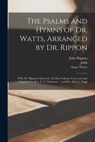 The Psalms and Hymns of Dr. Watts, Arranged by Dr. Rippon With Dr. Rippon's Selection; In One Volume, Corrected and Improved by Rev. C. G. Sommers ... and Rev. John L. Dagg