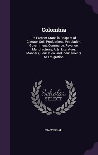 Colombia Its Present State, in Respect of Climate, Soil, Productions, Population, Government, Commerce, Revenue, Manufactures, Arts, Literature, Manners, Education, and Inducements to Emigration