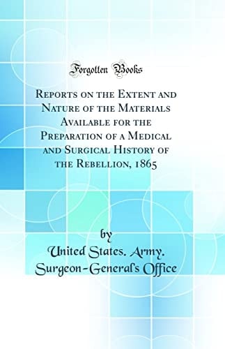 Reports on the Extent and Nature of the Materials Available for the Preparation of a Medical and Surgical History of the Rebellion, 1865 (Classic Reprint)