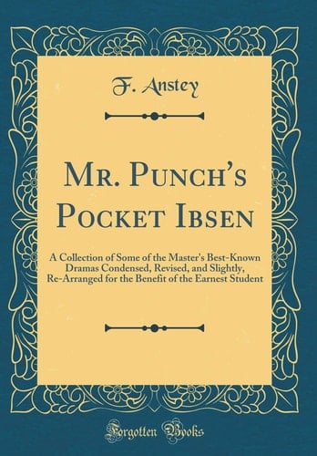 Mr. Punch's Pocket Ibsen A Collection of Some of the Master's Best-Known Dramas Condensed, Revised, and Slightly, Re-Arranged for the Benefit of the Earnest Student (Classic Reprint)