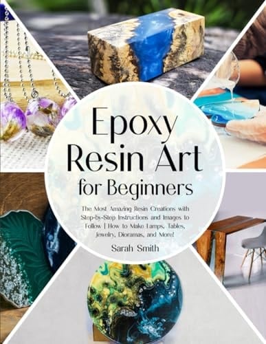 Epoxy Resin Art for Beginners The Most Amazing Resin Creations with Step-by-step Instructions and Images to Follow, how to Make Lamps, Tables, Jewelry, Dioramas, and More!