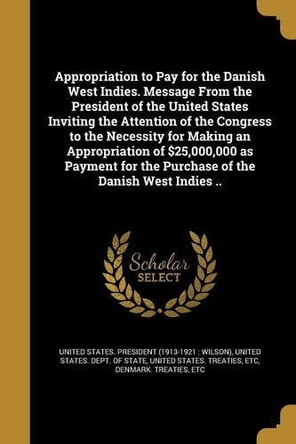 Appropriation to Pay for the Danish West Indies. Message from the President of the United States Inviting the Attention of the Congress to the Necessity for Making an Appropriation of $25,000,000 As Payment for the Purchase of the Danish West Indies . .