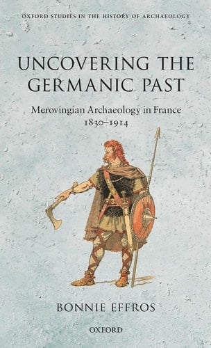 Uncovering the Germanic Past: Merovingian Archaeology in France, 1830-1914 (Oxford Studies in the History of Archaeology)
