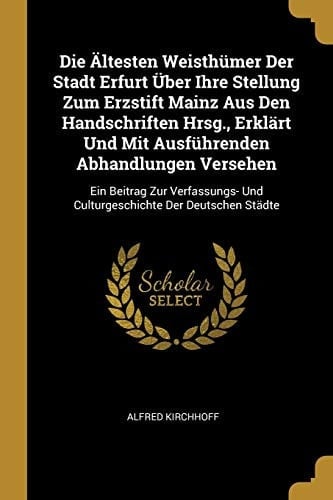Die Ältesten Weisthümer Der Stadt Erfurt Über Ihre Stellung Zum Erzstift Mainz Aus Den Handschriften Hrsg., Erklärt Und Mit Ausführenden Abhandlungen Versehen Ein Beitrag Zur Verfassungs- Und Culturgeschichte Der Deutschen Städte
