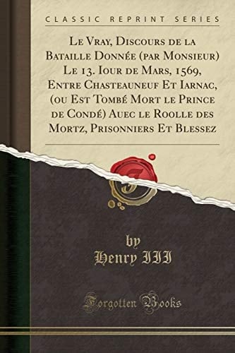 Le Vray, Discours de la Bataille Donnée (Par Monsieur) Le 13. Iour de Mars, 1569, Entre Chasteauneuf Et Iarnac, (Ou Est Tombé Mort Le Prince de Condé) Auec Le Roolle Des Mortz, Prisonniers Et Blessez (Classic Reprint)