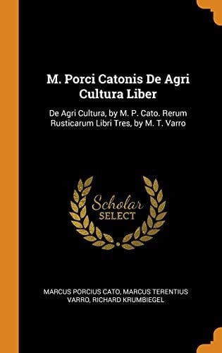 M. Porci Catonis De Agri Cultura Liber De Agri Cultura, by M. P. Cato. Rerum Rusticarum Libri Tres, by M. T. Varro
