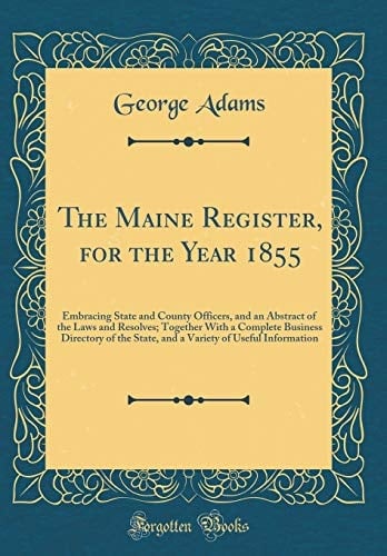 The Maine Register, for the Year 1855 Embracing State and County Officers, and an Abstract of the Laws and Resolves; Together with a Complete Business Directory of the State, and a Variety of Useful Information (Classic Reprint)