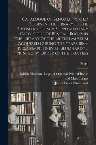 Catalogue of Bengali Printed Books in the Library of the British Museum. a Supplementary Catologue of Bengali Books in the Library of the British Museum Acquired During the Years 1886-1910. Compiled by J. F. Blumhardt ... Printed by Order of the Trustees; S