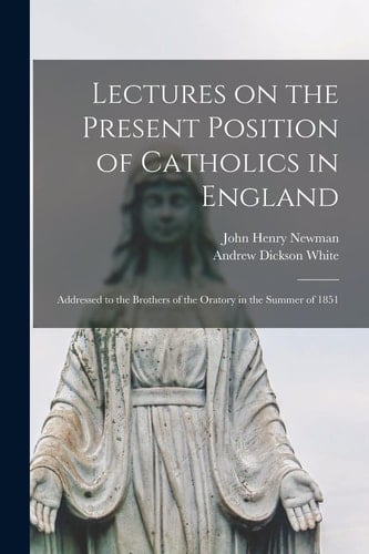 Lectures on the Present Position of Catholics in England Addressed to the Brothers of the Oratory in the Summer Of 1851