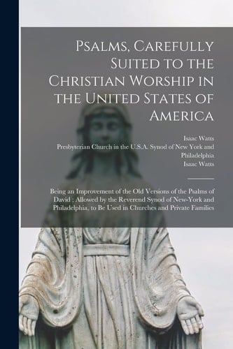 Psalms, Carefully Suited to the Christian Worship in the United States of America Being an Improvement of the Old Versions of the Psalms of David; Allowed by the Reverend Synod of New-York and Philadelphia, to Be Used in Churches and Private Families