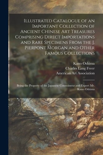 Illustrated Catalogue of an Important Collection of Ancient Chinese Art Treasures Comprising Direct Importations and Rare Specimens From the J. Pierpont Morgan and Other Famous Collections Being the Property of the Japanese Connoisseur and Expert Mr....
