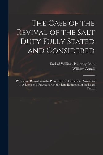 The Case of the Revival of the Salt Duty Fully Stated and Considered With Some Remarks on the Present State of Affairs, in Answer to ... a Letter to a Freeholder on the Late Reduction of the Land Tax ...