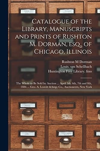 Catalogue of the Library, Manuscripts and Prints of Rushton M. Dorman, Esq. , of Chicago, Illinois The Whole to Be Sold by Auction ... April 5th, 6th, 7th and 8th, 1886 ... Geo. A. Leavitt & Co. , Auctioneers, New York