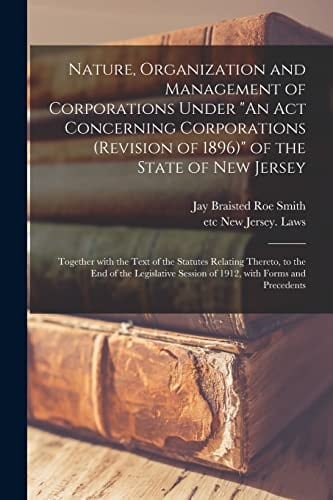 Nature, Organization and Management of Corporations Under "An Act Concerning Corporations (revision of 1896)" of the State of New Jersey Together With the Text of the Statutes Relating Thereto, to the End of the Legislative Session of 1912, With...
