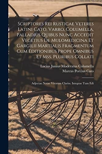 Scriptores Rei Rusticae Veteres Latini Cato, Varro, Columella, Palladius Quibus Nunc Accedit Vegetius De Mulomedicina Et Gargilii Martialis Fragmentum Cum Editionibus Prope Omnibus Et Mss. Pluribus Collati Adjectae Notae Virorum Clariss. Integrae Tum Edi