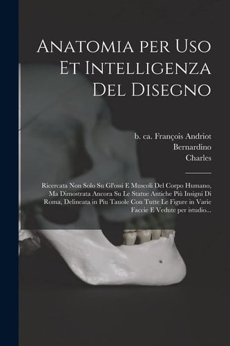 Anatomia per Uso et Intelligenza Del Disegno Ricercata Non Solo Su Gl'ossi e Muscoli Del Corpo Humano, Ma Dimostrata Ancora Su le Statue Antiche Più Insigni Di Roma, Delineata in Piu Tauole con Tutte le Figure in Varie Faccie e Vedute per Istudio...