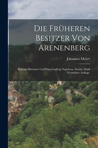 Die Früheren Besitzer Von Arenenberg Königin Hortense und Prinz Ludwig Napoleon. Zweite, Stark Vermehrte Auflage