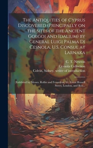 The Antiquities of Cyprus Discovered (principally on the Sites of the Ancient Golgoi and Idalium) by General Luigi Palma Di Cesnola, U. S. Consul at Larnaka (exhibited by Messrs. Rollin and Feuardent, 61, Great Russell Street, London, and Rue...