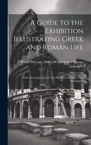 A Guide to the Exhibition Illustrating Greek and Roman Life With a Frontispiece and Two Hundred and Forty-Two Illustrations