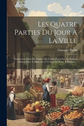 Les Quatre Parties Du Jour À La Ville Traduction Libre De L'italien De L'abbé Parini Sur La Sixième Edition Faite À Milan En 1771 Avec La Texte À La Suite...
