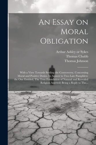 An Essay on Moral Obligation With a View Towards Settling the Controversy, Concerning Moral and Positive Duties. In Answer to Two Late Pamphlets: the One Entitled, The True Foundation of Natural and Revealed Religion Asserted; Being a Reply to The...