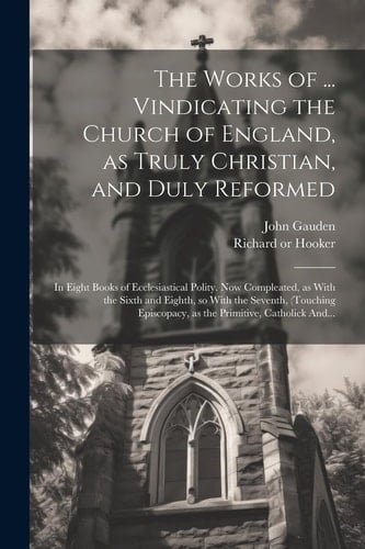 The Works of ... Vindicating the Church of England, as Truly Christian, and Duly Reformed: In Eight Books of Ecclesiastical Polity. Now Compleated, as
