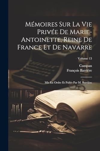 Mémoires Sur La Vie Privée De Marie-Antoinette, Reine De France Et De Navarre Mis En Ordre Et Puliés Par M. Barrière; Volume 13