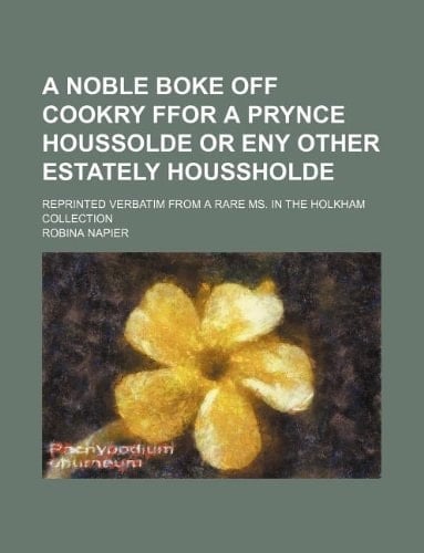 A Noble boke off cookry ffor a prynce houssolde or eny other estately houssholde; reprinted verbatim from a rare ms. in the Holkham collection