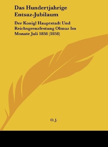 Das Hundertjahrige Entsaz-Jubilaum: Der Konigl Hauptstadt Und Reichsgrenzfestung Olmuz Im Monate Juli 1858 (1858) (German Edition)