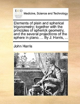 Elements of plain and spherical trigonometry; together with the principles of spherick geometry, and the several projections of the sphere in plano. ... By J. Harris, ...