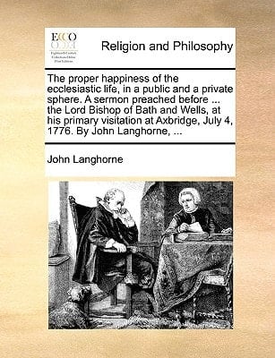 The proper happiness of the ecclesiastic life, in a public and a private sphere. A sermon preached before ... the Lord Bishop of Bath and Wells, at ... July 4, 1776. By John Langhorne, ...