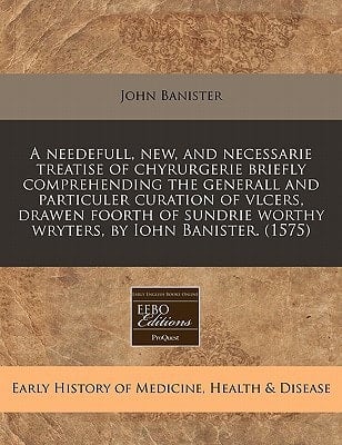 A needefull, new, and necessarie treatise of chyrurgerie briefly comprehending the generall and particuler curation of vlcers, drawen foorth of sundrie worthy wryters, by Iohn Banister. (1575)
