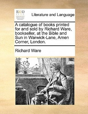 A catalogue of books printed for and sold by Richard Ware, bookseller, at the Bible and Sun in Warwick-Lane, Amen Corner, London.