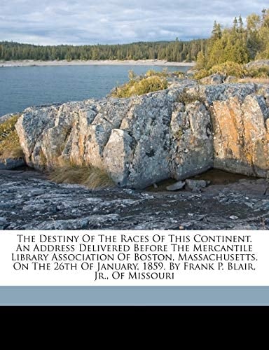 The destiny of the races of this continent. An address delivered before the Mercantile library association of Boston, Massachusetts. On the 26th of January, 1859. By Frank P. Blair, jr., of Missouri