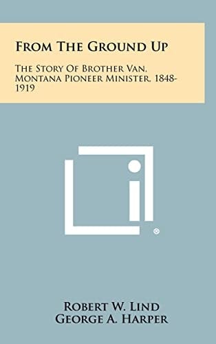From the Ground Up The Story of Brother Van, Montana Pioneer Minister, 1848-1919