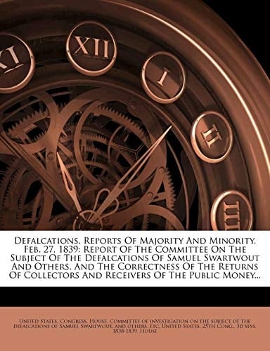 Defalcations. Reports Of Majority And Minority, Feb. 27, 1839: Report Of The Committee On The Subject Of The Defalcations Of Samuel Swartwout And ... And Receivers Of The Public Money...