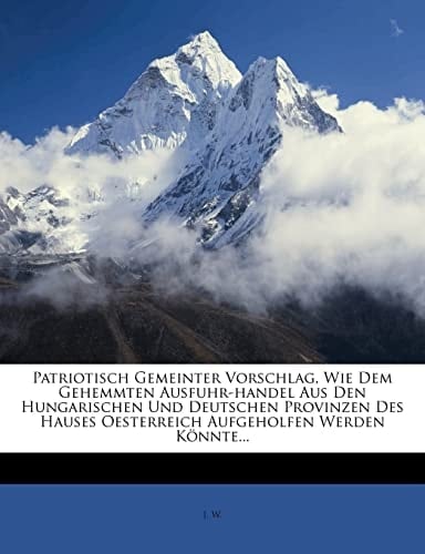 Patriotisch Gemeinter Vorschlag, Wie Dem Gehemmten Ausfuhr-handel Aus Den Hungarischen Und Deutschen Provinzen Des Hauses Oesterreich Aufgeholfen Werden Könnte... (German Edition)