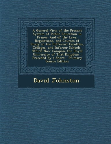 A General View of the Present System of Public Education in France And of the Laws, Regulations, and Courses of Study in the Different Faculties, C