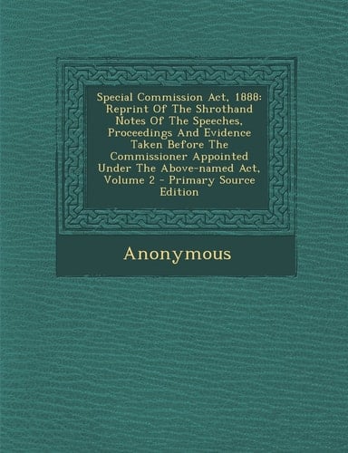 Special Commission Act 1888 Reprint of the Shrothand Notes of the Speeches, Proceedings and Evidence Taken Before the Commissioner Appointed Under T