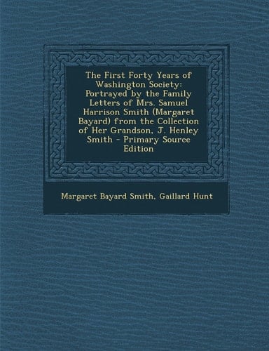 The First Forty Years of Washington Society Portrayed by the Family Letters of Mrs. Samuel Harrison Smith (Margaret Bayard) from the Collection of He
