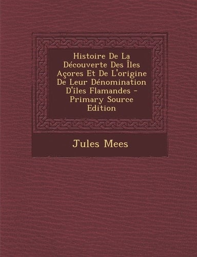 Histoire de la Découverte Des Iles Açores Et de L'Origine de Leur Dénomination D'Îles Flamandes - Primary Source Edition
