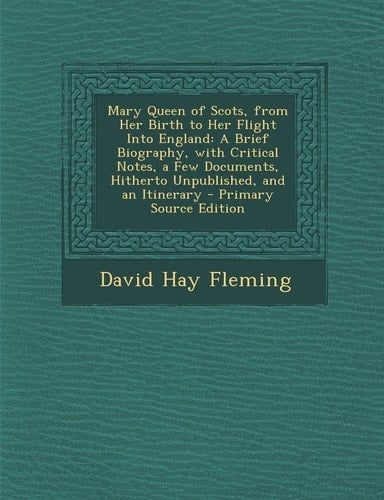 Mary Queen of Scots, from Her Birth to Her Flight Into England A Brief Biography, with Critical Notes, a Few Documents, Hitherto Unpublished, and An