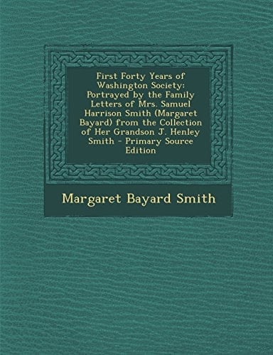First Forty Years of Washington Society Portrayed by the Family Letters of Mrs. Samuel Harrison Smith (Margaret Bayard) from the Collection of Her Gr