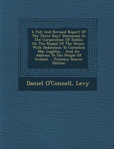 A Full and Revised Report of the Three Days' Discussion in the Corporation of Dublin on the Repeal of the Union, with Dedication to Cornelius Mac Logh