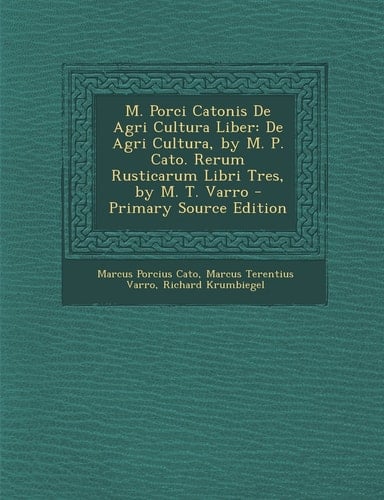 M. Porci Catonis de Agri Cultura Liber De Agri Cultura, by M. P. Cato. Rerum Rusticarum Libri Tres, by M. T. Varro - Primary Source Edition