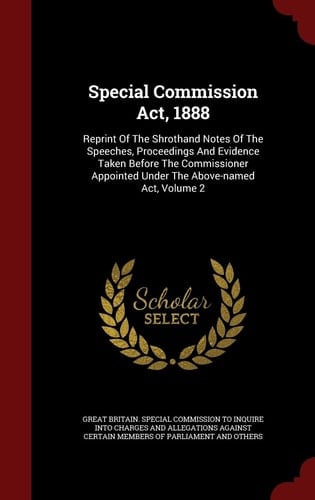 Special Commission Act, 1888 Reprint Of The Shrothand Notes Of The Speeches, Proceedings And Evidence Taken Before The Commissioner Appointed Under The Above-named Act, Volume 2